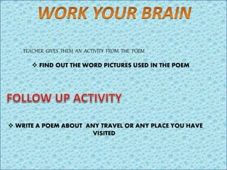 TEACHER GIVES THEM AN ACTIVITY FROM THE POEM
 FIND OUT THE WORD PICTURES USED IN THE POEM
 WRITE A POEM ABOUT ANY TRAVEL OR ANY PLACE YOU HAVE
VISITED
 