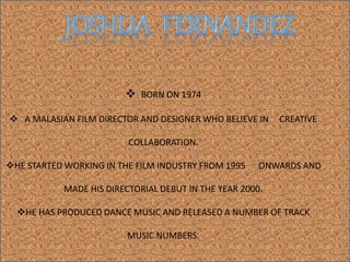  BORN ON 1974
 A MALASIAN FILM DIRECTOR AND DESIGNER WHO BELIEVE IN CREATIVE
COLLABORATION.
HE STARTED WORKING IN THE FILM INDUSTRY FROM 1995 ONWARDS AND
MADE HIS DIRECTORIAL DEBUT IN THE YEAR 2000.
HE HAS PRODUCED DANCE MUSIC AND RELEASED A NUMBER OF TRACK
MUSIC NUMBERS.
 