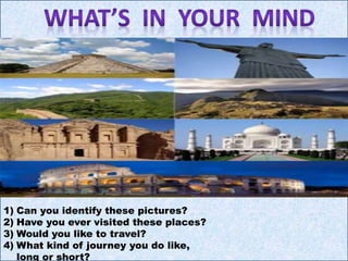 1) Can you identify these pictures?
2) Have you ever visited these places?
3) Would you like to travel?
4) What kind of journey you do like,
long or short?
 