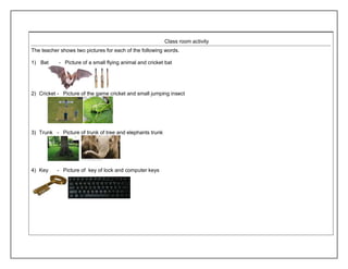Class room activity 
The teacher shows two pictures for each of the following words. 
1) Bat - Picture of a small flying animal and cricket bat 
2) Cricket - Picture of the game cricket and small jumping insect 
3) Trunk - Picture of trunk of tree and elephants trunk 
4) Key - Picture of key of lock and computer keys 
 