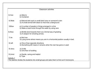 Classroom activities 
3) Can a) Able to 
b) Container 
4) Mole a) Natural dark spot or small dark lump on someone’s skin 
b) A small animal with black fur that lives underground 
5)Row a) A number of people or things arranged in a line 
b) Make a boat move through the water by using oars 
6) Bow a) Briefly bend towards them as a formal way of greeting 
b) A weapon for shooting arrows. 
7) lie a) Not true 
b) Lying some where means you are in a horizontal position usually in bed. 
8) left a) One of two opposite directions 
b) Something left means it remains when the rest has gone or used 
9) story a) A tale 
b) One floor of building 
10) kind a) Gentle, caring and helpful 
b) Type 
Activity 1 
The teacher divides the students into small groups and asks them to find out 5 homonyms 
 