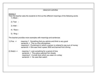 classroom activities 
Activity 2 
Then the teacher asks the students to find out the different meanings of the following words 
1) Mean - 
2) Tear - 
3) Well - 
4) Race – 
5) Ring – 
The teacher provides more examples with meanings and sentences 
1) Fine -> meaning 1: Something that you admire and think is very good 
sentence -> This is a fine atmosphere 
meaning 2 : Punishment in which a person is ordered to pay sum of money 
sentence -> She was fined rupees 3000 and banned from driving 
2) Watch -> meaning 1: Look something for a period of time 
sentence -> The police watched him closely 
meaning 2: A small clock which you wear on a strap 
sentence -> He uses titan watch. 
 