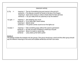 classroom activity 
3) Tip -> meaning 1: The tip of something long and narrow is the end of it 
sentence -> The sleeves covered his hands to the tips of his fingers 
meaning 2 : Gave some money in order to thank them for their services 
sentence -> Do you really think its customary to tip the waiters? 
4) Light -> meaning 1 : Not weighing very much 
sentence -> Try to wear light, loose clothes 
meaning 2 : Electric lamp 
sentence -> The janitor comes round to turn the lights out 
5) steal -> meaning 1 : Take something away without the owner’s permission 
sentence -> He was accused of stealing a small boy’s bicycle 
meaning 2 : Move in a quiet or secret way 
sentence : Leroy stole up the hall to parlor 
Activity 3 
The teacher divides the students into two groups. One group should say a word and the other group should 
say the different meanings of the word and suitable sentences and then vice versa 
 
