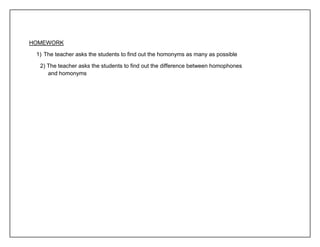 HOMEWORK 
1) The teacher asks the students to find out the homonyms as many as possible 
2) The teacher asks the students to find out the difference between homophones 
and homonyms 
