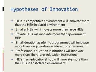 Hypotheses of Innovation
 HEIs in competitive environment will innovate more
that the HEIs in placid environment
 Smaller HEIs will innovate more than large HEIs
 Private HEIs will innovate more than government
HEIs
 Small duration academic programmes will innovate
more than long duration academic programmes
 Professional education institutions will innovate
more than liberal arts education institutions
 HEIs in an educational hub will innovate more than
the HEIs in an isolated environment
 