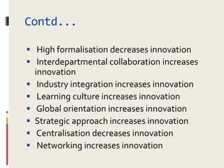 Contd...
 High formalisation decreases innovation
 Interdepartmental collaboration increases
innovation
 Industry integration increases innovation
 Learning culture increases innovation
 Global orientation increases innovation
 Strategic approach increases innovation
 Centralisation decreases innovation
 Networking increases innovation
 