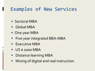 Examples of New Services
 Sectoral MBA
 Global MBA
 One year MBA
 Five year integrated BBA-MBA
 Executive MBA
 US $ 2000 MBA
 Distance learning MBA
 Mixing of digital and real instruction
 