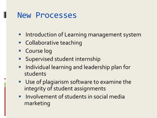 New Processes
 Introduction of Learning management system
 Collaborative teaching
 Course log
 Supervised student internship
 Individual learning and leadership plan for
students
 Use of plagiarism software to examine the
integrity of student assignments
 Involvement of students in social media
marketing
 