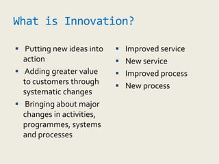 What is Innovation?
 Putting new ideas into
action
 Adding greater value
to customers through
systematic changes
 Bringing about major
changes in activities,
programmes, systems
and processes
 Improved service
 New service
 Improved process
 New process
 
