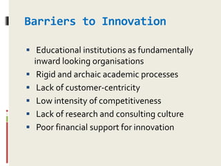 Barriers to Innovation
 Educational institutions as fundamentally
inward looking organisations
 Rigid and archaic academic processes
 Lack of customer-centricity
 Low intensity of competitiveness
 Lack of research and consulting culture
 Poor financial support for innovation
 