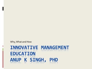 INNOVATIVE MANAGEMENT
EDUCATION
ANUP K SINGH, PHD
Why,What and How
 