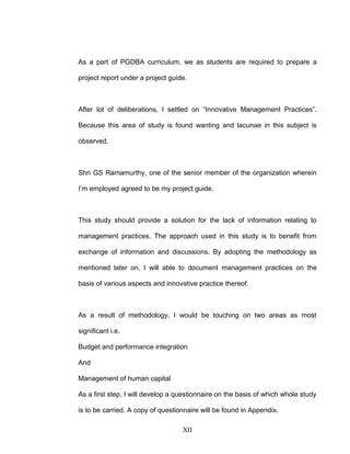 As a part of PGDBA curriculum, we as students are required to prepare a
project report under a project guide.
After lot of deliberations, I settled on “Innovative Management Practices”.
Because this area of study is found wanting and lacunae in this subject is
observed.
Shri GS Ramamurthy, one of the senior member of the organization wherein
I’m employed agreed to be my project guide.
This study should provide a solution for the lack of information relating to
management practices. The approach used in this study is to benefit from
exchange of information and discussions. By adopting the methodology as
mentioned later on, I will able to document management practices on the
basis of various aspects and innovative practice thereof.
As a result of methodology, I would be touching on two areas as most
significant i.e.
Budget and performance integration
And
Management of human capital
As a first step, I will develop a questionnaire on the basis of which whole study
is to be carried. A copy of questionnaire will be found in Appendix.
XII
 