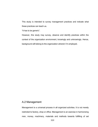 This study is intended to survey management practices and indicate what
these practices can teach us.
“It has to be generic”.
However, this study may survey, observe and identify practices within the
context of the organization environment, knowingly and unknowingly. Hence,
background will belong to the organization wherein I’m employed.
A.2 Management
Management is a universal process in all organized activities. It is not merely
restricted to factory, shop or office. Management is an exercise in harmonizing
men, money, machinery, materials and methods towards fulfilling of set
XIII
 