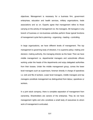 objectives. Management is necessary for a business firm, government
enterprises, education and health services, military organizations, trade
associations and so on. Experts agree that management refers to those
carrying on the activity of management viz. the managers. All managers in any
branch of business or non-business activities perform those typical functions
of management cycle that is planning – organizing – leading – controlling.
In large organizations, we have different levels of management. The top
management is governing body of directors. It is supreme policy- making and
decision- making authority, the managing director as the head. Then we have
middle management i.e. departmental managers and subordinate officers
working under the heads of the departments and enjoy delegated authorities
from their bosses. Under the middle management group, comes the lower
level managers such as supervisors, foreman directly in charge of operatives
i.e. rank and file of workers. Lower level managers, middle managers and top
managers constitute management as distinguished from labour, operatives or
workers.
In a joint stock company, there is complete separation of management from
ownership. Shareholders are owners of the enterprise. They do not have
management rights and who constitute a small body of executives to whom
work of management is entrusted.
XIV
 