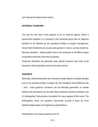 Let’s discuss the steps shown herein.
EXTERNAL STANDARD
You see the first step in the program is for an external agency. Either a
government regulator or a company’s own corporate group sets an objective
standard to be followed by the operating facilities or project management.
Government Standards are usually quite general in nature, as they should be.
Because standard – setting bodies have to be conceived of all different types
of operations that fall under their jurisdiction.
Corporate standards are generally quite specific because they have to be
focused on those operations that the company carries.
GUIDANCE
Generally, external standards don’t provide enough details to actually develop
and run an operative facility or project. So, the managers need additional nuts
– and – bolts guidance. Guidance can be internally generated, or outside
experts and consultants can be hired. Big companies choose to develop a set
of “philosophies” that provide a foundation for many aspects of their work. The
philosophies, which are guidance documents, provide a basis for more
detailed design bases and engineering specifications.
Philosophies cover typical subjects such as:
XVI
 