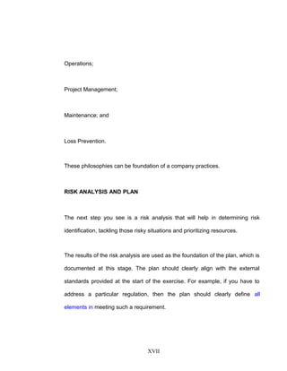 Operations;
Project Management;
Maintenance; and
Loss Prevention.
These philosophies can be foundation of a company practices.
RISK ANALYSIS AND PLAN
The next step you see is a risk analysis that will help in determining risk
identification, tackling those risky situations and prioritizing resources.
The results of the risk analysis are used as the foundation of the plan, which is
documented at this stage. The plan should clearly align with the external
standards provided at the start of the exercise. For example, if you have to
address a particular regulation, then the plan should clearly define all
elements in meeting such a requirement.
XVII
 