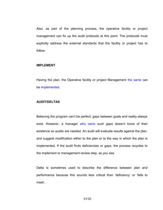 Also, as part of the planning process, the operative facility or project
management can fix up the audit protocols at this point. The protocols must
explicitly address the external standards that the facility or project has to
follow.
IMPLEMENT
Having the plan, the Operative facility or project Management the same can
be implemented.
AUDIT/DELTAS
Believing the program can’t be perfect; gaps between goals and reality always
exist. However, a manager who owns such gaps doesn’t know of their
existence so audits are needed. An audit will evaluate results against the plan,
and suggest modification either to the plan or to the way in which the plan is
implemented. If the audit finds deficiencies or gaps, the process recycles to
the implement or management review step, as you see.
Delta is sometimes used to describe the difference between plan and
performance because this sounds less critical than ‘deficiency’ or ‘fails to
meet’.
XVIII
 