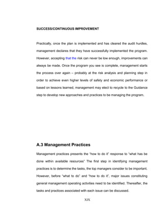 SUCCESS/CONTINUOUS IMPROVEMENT
Practically, once the plan is implemented and has cleared the audit hurdles,
management declares that they have successfully implemented the program.
However, accepting that the risk can never be low enough, improvements can
always be made. Once the program you see is complete, management starts
the process over again – probably at the risk analysis and planning step in
order to achieve even higher levels of safety and economic performance or
based on lessons learned, management may elect to recycle to the Guidance
step to develop new approaches and practices to be managing the program.
A.3 Management Practices
Management practices presents the “how to do it” response to “what has be
done within available resources” The first step in identifying management
practices is to determine the tasks, the top managers consider to be important.
However, before “what to do” and “how to do it”, major issues constituting
general management operating activities need to be identified. Thereafter, the
tasks and practices associated with each issue can be discussed.
XIX
 