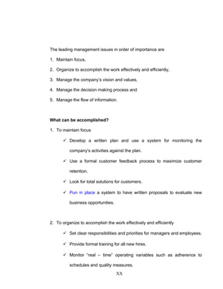 The leading management issues in order of importance are
1. Maintain focus,
2. Organize to accomplish the work effectively and efficiently,
3. Manage the company’s vision and values,
4. Manage the decision making process and
5. Manage the flow of information.
What can be accomplished?
1. To maintain focus
 Develop a written plan and use a system for monitoring the
company’s activities against the plan.
 Use a formal customer feedback process to maximize customer
retention.
 Look for total solutions for customers.
 Pun in place a system to have written proposals to evaluate new
business opportunities.
2. To organize to accomplish the work effectively and efficiently
 Set clear responsibilities and priorities for managers and employees.
 Provide formal training for all new hires.
 Monitor “real – time” operating variables such as adherence to
schedules and quality measures.
XX
 