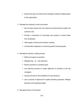  Expand the span of control of top managers instead of adding layers
to the organization.
3. Manage the company’s vision and values
 Set out clear criteria and core values for product/service quality and
customer care.
 Provide a mechanism to encourage new product or service ideas
from employees.
 Hold regular, formal communication meeting.
 Compensate employees on achieving specific business goals.
4. Manage the decision making process
 Define and agree on priorities.
 Delegate day – to – day decisions.
 Review priorities on quarterly basis.
 Use planning process to create alignment of priorities to the top
managers.
 Impose and stick to time deadlines for key decisions.
 Use a process of approval for capital spending proposals, strategic
decisions and operating budget.
5. Manage the flow of information
XXI
 