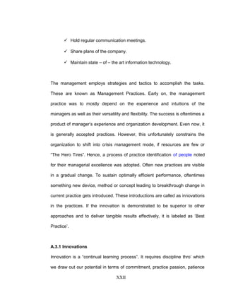  Hold regular communication meetings.
 Share plans of the company.
 Maintain state – of – the art information technology.
The management employs strategies and tactics to accomplish the tasks.
These are known as Management Practices. Early on, the management
practice was to mostly depend on the experience and intuitions of the
managers as well as their versatility and flexibility. The success is oftentimes a
product of manager’s experience and organization development. Even now, it
is generally accepted practices. However, this unfortunately constrains the
organization to shift into crisis management mode, if resources are few or
“The Hero Tires”. Hence, a process of practice identification of people noted
for their managerial excellence was adopted. Often new practices are visible
in a gradual change. To sustain optimally efficient performance, oftentimes
something new device, method or concept leading to breakthrough change in
current practice gets introduced. These introductions are called as innovations
in the practices. If the innovation is demonstrated to be superior to other
approaches and to deliver tangible results effectively, it is labeled as ‘Best
Practice’.
A.3.1 Innovations
Innovation is a “continual learning process”. It requires discipline thro’ which
we draw out our potential in terms of commitment, practice passion, patience
XXII
 