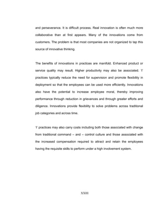 and perseverance. It is difficult process. Real innovation is often much more
collaborative than at first appears. Many of the innovations come from
customers. The problem is that most companies are not organized to tap this
source of innovative thinking.
The benefits of innovations in practices are manifold. Enhanced product or
service quality may result. Higher productivity may also be associated. ‘I’
practices typically reduce the need for supervision and promote flexibility in
deployment so that the employees can be used more efficiently. Innovations
also have the potential to increase employee moral, thereby improving
performance through reduction in grievances and through greater efforts and
diligence. Innovations provide flexibility to solve problems across traditional
job categories and across time.
‘I’ practices may also carry costs including both those associated with change
from traditional command – and – control culture and those associated with
the increased compensation required to attract and retain the employees
having the requisite skills to perform under a high involvement system.
XXIII
 