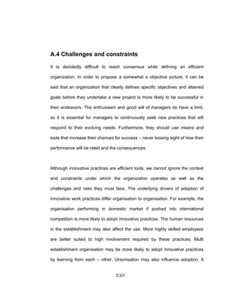 A.4 Challenges and constraints
It is decidedly difficult to reach consensus while defining an efficient
organization. In order to propose a somewhat a objective picture, it can be
said that an organization that clearly defines specific objectives and attained
goals before they undertake a new project is more likely to be successful in
their endeavors. The enthusiasm and good will of managers do have a limit,
so it is essential for managers to continuously seek new practices that will
respond to their evolving needs. Furthermore, they should use means and
tools that increase their chances for success – never loosing sight of how their
performance will be rated and the consequences.
Although innovative practices are efficient tools, we cannot ignore the context
and constraints under which the organization operates as well as the
challenges and risks they must face. The underlying drivers of adoption of
innovative work practices differ organisation to organisation. For example, the
organisation performing in domestic market if pushed into international
competition is more likely to adopt innovative practices. The human resources
in the establishment may also affect the use. More highly skilled employees
are better suited to high involvement required by these practices. Multi
establishment organisation may be more likely to adopt innovative practices
by learning from each – other. Unionisation may also influence adoption. It
XXV
 