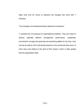 takes hard time for unions to welcome the changes that come with ‘I’
Practices.
“Top managers and institutional factors determine innovations”
‘I’ practices are not panacea for organizational problems. They are meant to
achieve optimally efficient management performance. Leadership,
commitment, courage and openness are essential qualities for the long - term
survival as well as a firm and strong presence in the community they serve. In
short, they must adhere to the spirit of their mission; which is often greater
than the organization itself.
XXVI
 