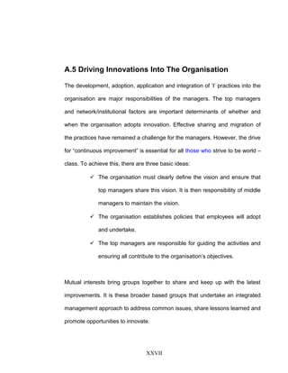 A.5 Driving Innovations Into The Organisation
The development, adoption, application and integration of ‘I’ practices into the
organisation are major responsibilities of the managers. The top managers
and network/institutional factors are important determinants of whether and
when the organisation adopts innovation. Effective sharing and migration of
the practices have remained a challenge for the managers. However, the drive
for “continuous improvement” is essential for all those who strive to be world –
class. To achieve this, there are three basic ideas:
 The organisation must clearly define the vision and ensure that
top managers share this vision. It is then responsibility of middle
managers to maintain the vision.
 The organisation establishes policies that employees will adopt
and undertake.
 The top managers are responsible for guiding the activities and
ensuring all contribute to the organisation’s objectives.
Mutual interests bring groups together to share and keep up with the latest
improvements. It is these broader based groups that undertake an integrated
management approach to address common issues, share lessons learned and
promote opportunities to innovate.
XXVII
 