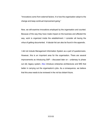 “Innovations come from external factors. It is how the organisation adopt to the
change and keep continual improvement going.”
Now, we will examine innovations employed by the organisation and counted.
Because of the way they have made impact on the business and affected the
way, work is organized inside the establishment. I consider all having the
virtue of getting documented. A tabular list can also be found in the appendix.
I did not include Management Information System as a part of questionnaire.
However, this is an important area for the organisation. There are several
improvements as introducing SAP – discussed later on - underway to phase
out old, legacy system. Also introduce enterprise architectures and MIS that
better in carrying out the organisation’s jobs. As a consequence, we believe
that this area needs to be reviewed in the not too distant future.
XXVIII
 