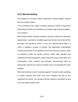 A.5.1 Benchmarking
The discipline of innovation requires organisation working together, learning
from one another’s efforts.
“To do something new, people invariably experience periods of discomfort.
Confronting the threat and uncertainty, the change brings best done together,
not in isolation.”
Benchmarking entails reviewing processes, practices, policies and operations
against peers. It provides an excellent opportunity to learn how others do their
processes and operations similar to one’s own. Benchmarking itself is a
metric; it validates a process or practice. The organisation systematically
conducts benchmarks in the operations and human resource functions. Areas
of operations include the process, security, safety, utility operation and
sometimes-financial management. Human resources areas include salary and
compensation, hiring, retention and promotion. Benchmarking helps by
sharing data, learning from what has worked, and by not repeating the same
mistakes.
Often benchmarking is part of everyday agenda. If someone sees something
in another company that looks “cool” then managers will look at and
understand the activity. The company will then attempt to assimilate as long
as its core values remains intact.
XXIX
 