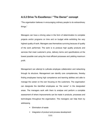 A.5.2 Drive To Excellence / ”The Owner” concept
“The organisation believes in encouraging ordinary people to do extraordinary
things.”
Managers can have a driving value in the form of determination to complete
projects and/or programs on time and on budget while exhibiting the very
highest quality of work. Managers see themselves surviving because of quality
of the work performed. The work is to produce high quality products and
services that meet customer’s price, delivery terms and specifications at the
lowest possible cost using the most efficient processes and yielding maximum
profit.
Management can attempt to cultivate employee collaboration and networking
through its structure. Management can identify core competencies, thereby
finding employees having high competence and teaming abilities and able to
manage the career on the own focusing on the customers. The organisation
can designate the identified employees as “the owner” in the designated
areas. The managers work with them to analyse and perform a complete
assessment of where improvements can be made in products, processes and
technologies throughout the organisation. The managers can help them by
addressing
 Elimination of waste
 Integration of product and process development
XXX
 