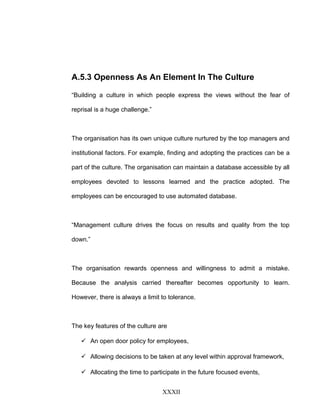 A.5.3 Openness As An Element In The Culture
“Building a culture in which people express the views without the fear of
reprisal is a huge challenge.”
The organisation has its own unique culture nurtured by the top managers and
institutional factors. For example, finding and adopting the practices can be a
part of the culture. The organisation can maintain a database accessible by all
employees devoted to lessons learned and the practice adopted. The
employees can be encouraged to use automated database.
“Management culture drives the focus on results and quality from the top
down.”
The organisation rewards openness and willingness to admit a mistake.
Because the analysis carried thereafter becomes opportunity to learn.
However, there is always a limit to tolerance.
The key features of the culture are
 An open door policy for employees,
 Allowing decisions to be taken at any level within approval framework,
 Allocating the time to participate in the future focused events,
XXXII
 