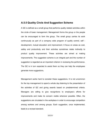 A.5.5 Quality Circle And Suggestion Scheme
A QC is defined as a small group that performs quality related activities within
the circle of lower management. Management forms the group or the people
can be encouraged to form the group. The small group carries its work
continuously as part of a company wide program of quality control, self -
development, mutual education and improvement. It focus on areas as cost,
safety and productivity and their activities sometimes relate indirectly to
product quality improvement. These activities are aimed at making
improvements. The suggestion scheme is an integral part and the number of
suggestion is regarded as an important criterion in reviewing the performance.
The QC is in turn expected to assist them so they can help the employees
generate more suggestions.
Management works hard to consider these suggestions. It is not uncommon
for the top management to spend a whole day listening to the presentation of
the activities of QC and giving awards based on predetermined criteria.
Managers are willing to give recognitions to employee’s efforts for
improvements and make its concern visible wherever possible. Often, the
suggestions are circulated in the workplace in order to encourage competition
among workers and among groups. Each suggestion, once implemented,
leads to a revised standard.
XXXV
 