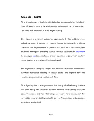 A.5.6 Six – Sigma
Six - sigma is used not only to drive behaviour in manufacturing, but also to
drive efficiency in many of the administrative and research part of companies.
“It is more than innovation. It is the way of working.”
Six - sigma is a systematic data driven approach to develop and build robust
technology maps. It focuses on customer issues, improvements to internal
processes and improvements in products and services to the marketplace.
Six-sigma training can even bring positive cash flow because to be accredited,
the employee has to complete one or more significant project, which results in
money savings or an equivalent business impact.
The organisation using six - sigma can eliminate redundant requirements,
automate notification resulting in labour saving and improve new hire
recruiting process to bring positive cash flow.
Six - sigma applies to all organisations that have goals of delivering products
that better satisfy their customers at higher reliability, faster delivery and lower
costs. The metrics and their relative importance vary. For example, cash flow
may not be important but high reliability can be. The principles and process of
six – sigma applies to all.
XXXVI
 