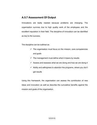 A.5.7 Assessment Of Output
Innovations are badly needed because problems are changing. The
organisation survives due to high quality work of the employees and the
excellent reputation in their field. The discipline of innovation can be identified
as key to the success.
The discipline can be outlined as
 The organisation must focus on the mission, core competencies
and goals
 The management must define what it means by results
 Assess and reassess what we are doing and how we are doing it
 Ability and willingness to abandon the programs, where you don’t
get results
Using this framework, the organisation can assess the contribution of new
ideas and innovation as well as describe the cumulative benefits against the
mission and goals of the organisation.
XXXVII
 