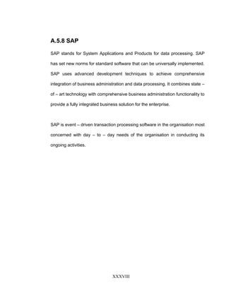 A.5.8 SAP
SAP stands for System Applications and Products for data processing. SAP
has set new norms for standard software that can be universally implemented.
SAP uses advanced development techniques to achieve comprehensive
integration of business administration and data processing. It combines state –
of – art technology with comprehensive business administration functionality to
provide a fully integrated business solution for the enterprise.
SAP is event – driven transaction processing software in the organisation most
concerned with day – to – day needs of the organisation in conducting its
ongoing activities.
XXXVIII
 