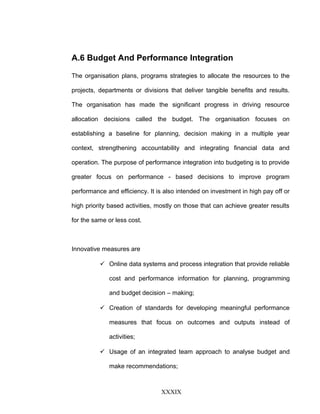 A.6 Budget And Performance Integration
The organisation plans, programs strategies to allocate the resources to the
projects, departments or divisions that deliver tangible benefits and results.
The organisation has made the significant progress in driving resource
allocation decisions called the budget. The organisation focuses on
establishing a baseline for planning, decision making in a multiple year
context, strengthening accountability and integrating financial data and
operation. The purpose of performance integration into budgeting is to provide
greater focus on performance - based decisions to improve program
performance and efficiency. It is also intended on investment in high pay off or
high priority based activities, mostly on those that can achieve greater results
for the same or less cost.
Innovative measures are
 Online data systems and process integration that provide reliable
cost and performance information for planning, programming
and budget decision – making;
 Creation of standards for developing meaningful performance
measures that focus on outcomes and outputs instead of
activities;
 Usage of an integrated team approach to analyse budget and
make recommendations;
XXXIX
 