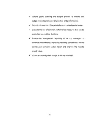 Multiple years planning and budget process to ensure that
budget requests are based on priorities and performance;
 Reduction in number of targets to focus on critical performance;
 Evaluate the use of common performance measures that can be
applied across multiple divisions;
 Standardise management reporting to the top managers to
enhance accountability, improving reporting consistency, ensure
prompt and corrective action taken and improve the report’s
overall value.
 Submit a fully integrated budget to the top manager.
XL
 