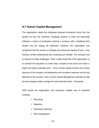 A.7 Human Capital Management
The organisation needs the employees because innovations come from the
people not from the machines. Employee practice in India has historically
reflected a culture of employees entering a company after completing their
studies and the staying till retirement. However, the organisation has
recognized that the society is changing and raising the agenda of part – time
working, female professionals and increasing job mobility. The company has
to respond to these challenges. There is little doubt that if the organisation is
to maintain the reputation as world class, company must recruit and retain a
bright and highly motivated work – force. Human capital remains the primary
resource of the complex. And leadership and innovative measures are the key
elements of the success. Here, Human Capital Management intended to help
the top managers better manage the most important asset – the people.
HCM serves the organisation and comprises multiple area of expertise
including
 Recruiting,
 Retention,
 Succession planning,
 Risk management,
XLI
 