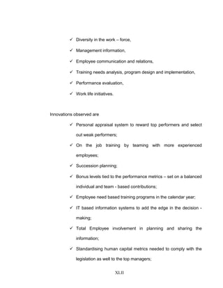  Diversity in the work – force,
 Management information,
 Employee communication and relations,
 Training needs analysis, program design and implementation,
 Performance evaluation,
 Work life initiatives.
Innovations observed are
 Personal appraisal system to reward top performers and select
out weak performers;
 On the job training by teaming with more experienced
employees;
 Succession planning;
 Bonus levels tied to the performance metrics – set on a balanced
individual and team - based contributions;
 Employee need based training programs in the calendar year;
 IT based information systems to add the edge in the decision -
making;
 Total Employee involvement in planning and sharing the
information;
 Standardising human capital metrics needed to comply with the
legislation as well to the top managers;
XLII
 