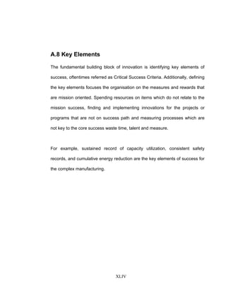 A.8 Key Elements
The fundamental building block of innovation is identifying key elements of
success, oftentimes referred as Critical Success Criteria. Additionally, defining
the key elements focuses the organisation on the measures and rewards that
are mission oriented. Spending resources on items which do not relate to the
mission success, finding and implementing innovations for the projects or
programs that are not on success path and measuring processes which are
not key to the core success waste time, talent and measure.
For example, sustained record of capacity utilization, consistent safety
records, and cumulative energy reduction are the key elements of success for
the complex manufacturing.
XLIV
 