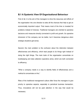 B.1 A Systemic View Of Organisational Behaviour
First of all, it is the aim of the managers to drive the resources and efforts of
the organisation into one direction to take all the chances that help to get an
economically important output. That means most of the time is invested for
problems instead of chances. Traditional managers are oriented to operative
decisions and measures directly connected to profit and growth. So operative
dimension of the company can be better, but it becomes dangerous when
strategic situations get worse.
Second, the main problem is the confusion about the distinction between
effectiveness and efficiency, which lead people to do things right instead of
doing the right things. The main tools of the organisation concentrate on
bookkeeping and data collection (operative aims), which are both connected
to efficiency.
“What a company needs is a way to identify fields of effectiveness and a
method to concentrate on this.”
Rites of the traditional management culture often force the managers to give
priority to operative aspects, especially to periodical business transaction.
Thus, innovations will not be paid attention in the way that would be
necessary.
XLVI
 