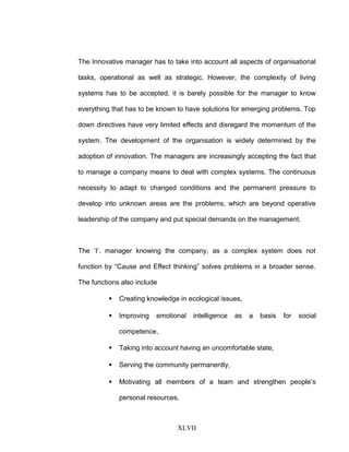The Innovative manager has to take into account all aspects of organisational
tasks, operational as well as strategic. However, the complexity of living
systems has to be accepted, it is barely possible for the manager to know
everything that has to be known to have solutions for emerging problems. Top
down directives have very limited effects and disregard the momentum of the
system. The development of the organisation is widely determined by the
adoption of innovation. The managers are increasingly accepting the fact that
to manage a company means to deal with complex systems. The continuous
necessity to adapt to changed conditions and the permanent pressure to
develop into unknown areas are the problems, which are beyond operative
leadership of the company and put special demands on the management.
The ‘I’. manager knowing the company, as a complex system does not
function by “Cause and Effect thinking” solves problems in a broader sense.
The functions also include
 Creating knowledge in ecological issues,
 Improving emotional intelligence as a basis for social
competence,
 Taking into account having an uncomfortable state,
 Serving the community permanently,
 Motivating all members of a team and strengthen people’s
personal resources.
XLVII
 
