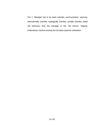 The ‘I’. Manager has to be team oriented, communicative, visionary,
internationally oriented, ecologically oriented, socially oriented, better
risk behaviour than the manager of the “old school”, integrity,
multicultural, intuitive and last but not least customer orientation.
XLVIII
 
