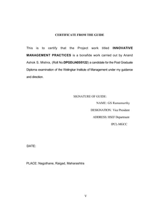 CERTIFICATE FROM THE GUIDE
This is to certify that the Project work titled INNOVATIVE
MANAGEMENT PRACTICES is a bonafide work carried out by Anand
Ashok S. Mishra, (Roll No.DPGD/JA05/0122) a candidate for the Post Graduate
Diploma examination of the Welingkar Institute of Management under my guidance
and direction.
SIGNATURE OF GUIDE:
NAME: GS Ramamurthy
DESIGNATION: Vice President
ADDRESS: HSEF Department
IPCL-MGCC
DATE:
PLACE: Nagothane, Raigad, Maharashtra
V
 