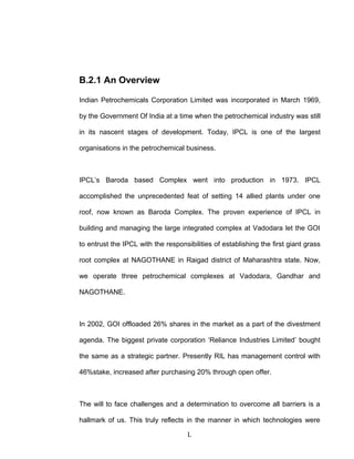B.2.1 An Overview
Indian Petrochemicals Corporation Limited was incorporated in March 1969,
by the Government Of India at a time when the petrochemical industry was still
in its nascent stages of development. Today, IPCL is one of the largest
organisations in the petrochemical business.
IPCL’s Baroda based Complex went into production in 1973. IPCL
accomplished the unprecedented feat of setting 14 allied plants under one
roof, now known as Baroda Complex. The proven experience of IPCL in
building and managing the large integrated complex at Vadodara let the GOI
to entrust the IPCL with the responsibilities of establishing the first giant grass
root complex at NAGOTHANE in Raigad district of Maharashtra state. Now,
we operate three petrochemical complexes at Vadodara, Gandhar and
NAGOTHANE.
In 2002, GOI offloaded 26% shares in the market as a part of the divestment
agenda. The biggest private corporation ‘Reliance Industries Limited’ bought
the same as a strategic partner. Presently RIL has management control with
46%stake, increased after purchasing 20% through open offer.
The will to face challenges and a determination to overcome all barriers is a
hallmark of us. This truly reflects in the manner in which technologies were
L
 
