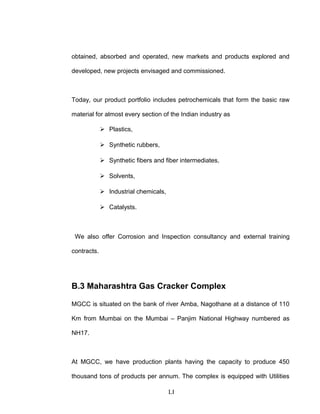 obtained, absorbed and operated, new markets and products explored and
developed, new projects envisaged and commissioned.
Today, our product portfolio includes petrochemicals that form the basic raw
material for almost every section of the Indian industry as
 Plastics,
 Synthetic rubbers,
 Synthetic fibers and fiber intermediates,
 Solvents,
 Industrial chemicals,
 Catalysts.
We also offer Corrosion and Inspection consultancy and external training
contracts.
B.3 Maharashtra Gas Cracker Complex
MGCC is situated on the bank of river Amba, Nagothane at a distance of 110
Km from Mumbai on the Mumbai – Panjim National Highway numbered as
NH17.
At MGCC, we have production plants having the capacity to produce 450
thousand tons of products per annum. The complex is equipped with Utilities
LI
 