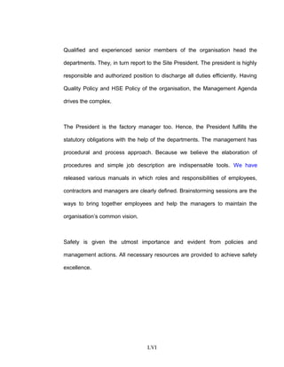 Qualified and experienced senior members of the organisation head the
departments. They, in turn report to the Site President. The president is highly
responsible and authorized position to discharge all duties efficiently. Having
Quality Policy and HSE Policy of the organisation, the Management Agenda
drives the complex.
The President is the factory manager too. Hence, the President fulfills the
statutory obligations with the help of the departments. The management has
procedural and process approach. Because we believe the elaboration of
procedures and simple job description are indispensable tools. We have
released various manuals in which roles and responsibilities of employees,
contractors and managers are clearly defined. Brainstorming sessions are the
ways to bring together employees and help the managers to maintain the
organisation’s common vision.
Safety is given the utmost importance and evident from policies and
management actions. All necessary resources are provided to achieve safety
excellence.
LVI
 
