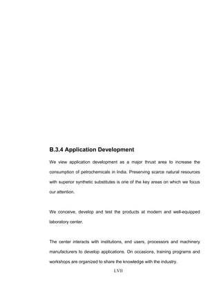B.3.4 Application Development
We view application development as a major thrust area to increase the
consumption of petrochemicals in India. Preserving scarce natural resources
with superior synthetic substitutes is one of the key areas on which we focus
our attention.
We conceive, develop and test the products at modern and well-equipped
laboratory center.
The center interacts with institutions, end users, processors and machinery
manufacturers to develop applications. On occasions, training programs and
workshops are organized to share the knowledge with the industry.
LVII
 